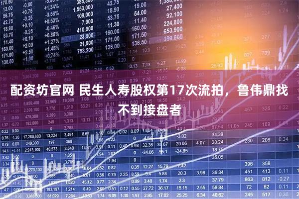 配资坊官网 民生人寿股权第17次流拍，鲁伟鼎找不到接盘者