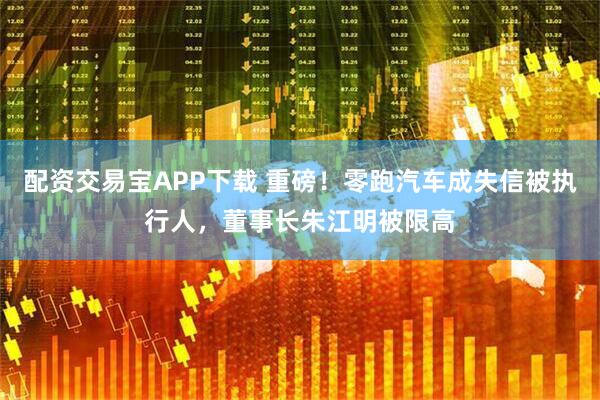 配资交易宝APP下载 重磅！零跑汽车成失信被执行人，董事长朱江明被限高