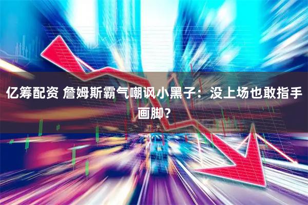 亿筹配资 詹姆斯霸气嘲讽小黑子：没上场也敢指手画脚？