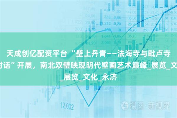 天成创亿配资平台 “壁上丹青——法海寺与毗卢寺壁画的对话”开展，南北双璧映现明代壁画艺术巅峰_展览_文化_永济