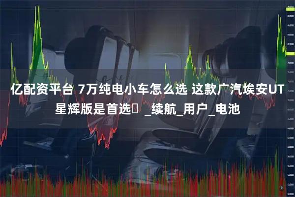 亿配资平台 7万纯电小车怎么选 这款广汽埃安UT星辉版是首选_续航_用户_电池