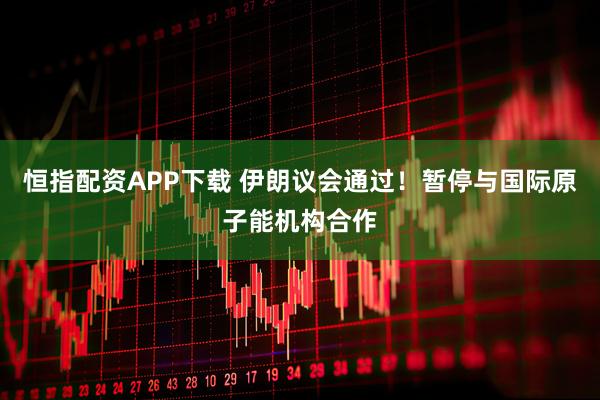 恒指配资APP下载 伊朗议会通过!暂停与国际原子能机构合作