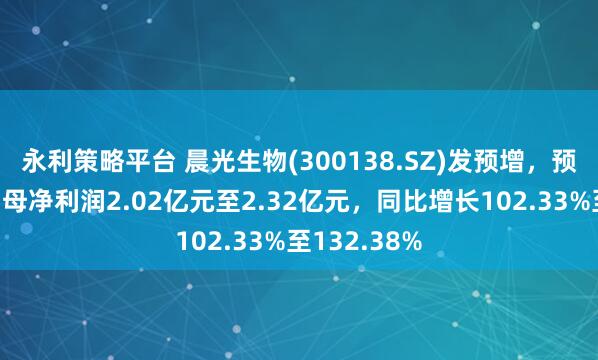 永利策略平台 晨光生物(300138.SZ)发预增，预计上半年归母净利润2.02亿元至2.32亿元，同比增长102.33%至132.38%