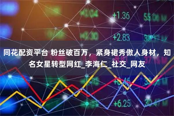 同花配资平台 粉丝破百万，紧身裙秀傲人身材，知名女星转型网红_李海仁_社交_网友