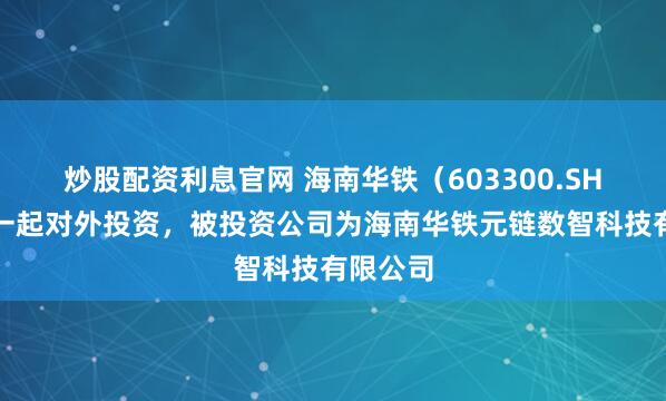炒股配资利息官网 海南华铁(603300.SH)新增一起对外投资,被投资公司为海南华铁元链数智科技有限公司