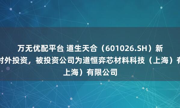 万无优配平台 道生天合(601026.SH)新增一起对外投资,被投资公司为道恒弈芯材料科技(上海)有限公司