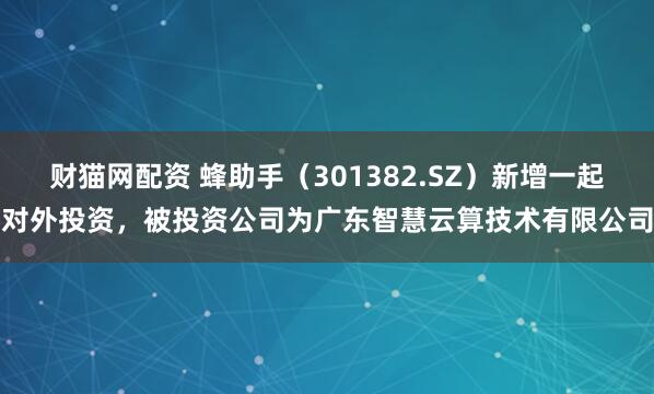 财猫网配资 蜂助手(301382.SZ)新增一起对外投资,被投资公司为广东智慧云算技术有限公司