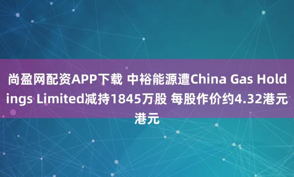 尚盈网配资APP下载 中裕能源遭China Gas Holdings Limited减持1845万股 每股作价约4.32港元