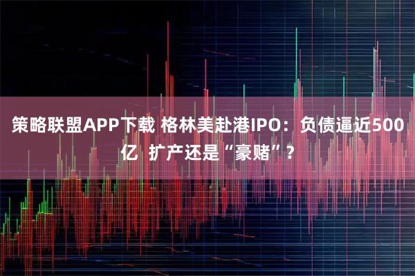 策略联盟APP下载 格林美赴港IPO:负债逼近500亿 扩产还是“豪赌”?