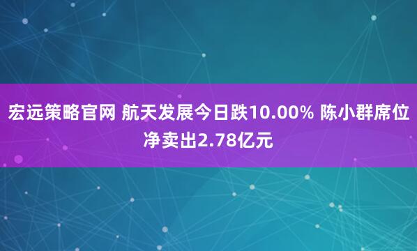 宏远策略官网 航天发展今日跌10.00% 陈小群席位净卖出2.78亿元