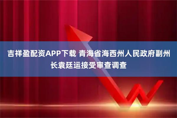 吉祥盈配资APP下载 青海省海西州人民政府副州长袁廷运接受审查调查