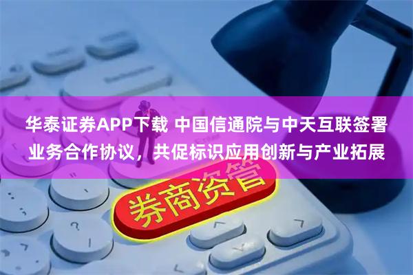 华泰证券APP下载 中国信通院与中天互联签署业务合作协议，共促标识应用创新与产业拓展