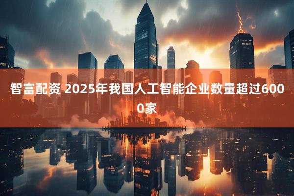 智富配资 2025年我国人工智能企业数量超过6000家