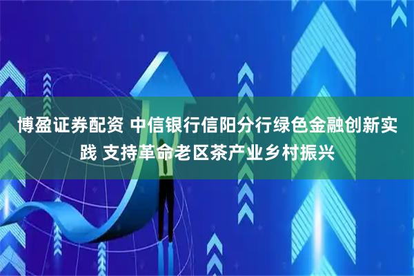 博盈证券配资 中信银行信阳分行绿色金融创新实践 支持革命老区茶产业乡村振兴
