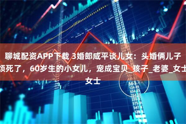 聊城配资APP下载 3婚郎咸平谈儿女：头婚俩儿子烦死了，60岁生的小女儿，宠成宝贝_孩子_老婆_女士