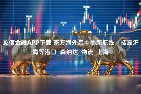 龙信金融APP下载 东方海外启中墨新航线，挂靠沪青等港口_森纳达_物流_上海