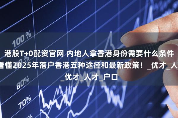港股T+0配资官网 内地人拿香港身份需要什么条件？一文看懂2025年落户香港五种途径和最新政策！_优才_人才_户口
