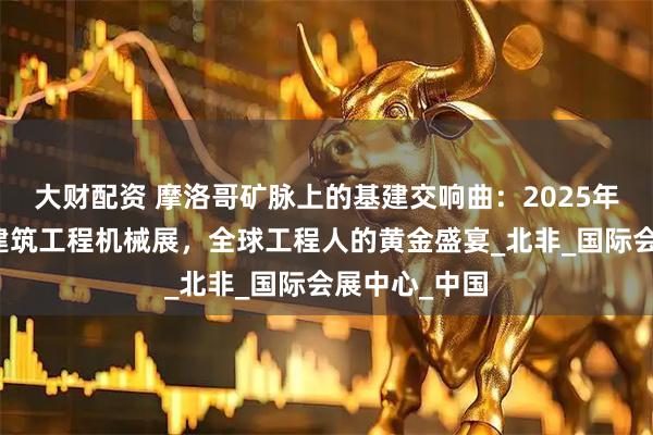大财配资 摩洛哥矿脉上的基建交响曲：2025年卡萨布兰卡建筑工程机械展，全球工程人的黄金盛宴_北非_国际会展中心_中国