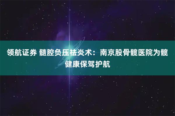领航证券 髓腔负压祛炎术：南京股骨髋医院为髋健康保驾护航